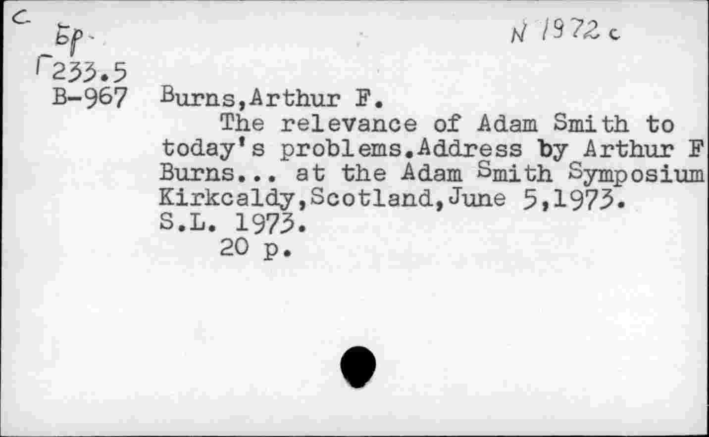 ﻿B-967
/7 /9Z8c
Burns,Arthur F.
The relevance of Adam Smith to today’s problems.Address by Arthur F Burns... at the Adam Smith Symposium Kirkcaldy,Scotland,June 5>1973. S.L. 1973.
20 p.